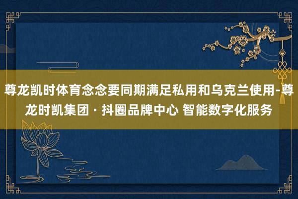 尊龙凯时体育念念要同期满足私用和乌克兰使用-尊龙时凯集团 · 抖圈品牌中心 智能数字化服务