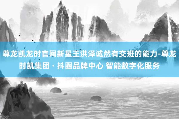 尊龙凯龙时官网新星王洪泽诚然有交班的能力-尊龙时凯集团 · 抖圈品牌中心 智能数字化服务