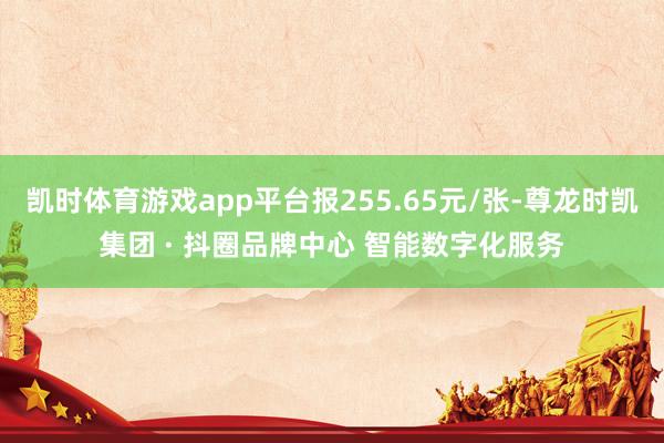 凯时体育游戏app平台报255.65元/张-尊龙时凯集团 · 抖圈品牌中心 智能数字化服务