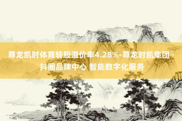 尊龙凯时体育转股溢价率4.28%-尊龙时凯集团 · 抖圈品牌中心 智能数字化服务