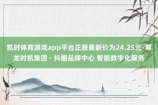 凯时体育游戏app平台正股最新价为24.25元-尊龙时凯集团 · 抖圈品牌中心 智能数字化服务