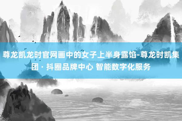 尊龙凯龙时官网画中的女子上半身露馅-尊龙时凯集团 · 抖圈品牌中心 智能数字化服务