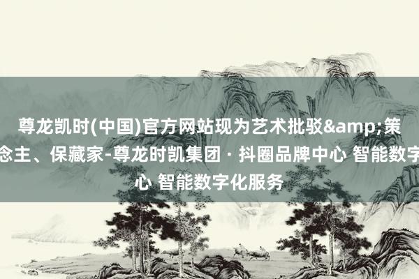 尊龙凯时(中国)官方网站现为艺术批驳&策展东说念主、保藏家-尊龙时凯集团 · 抖圈品牌中心 智能数字化服务