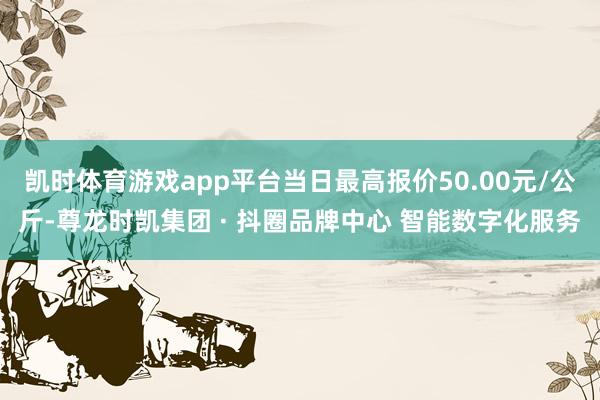 凯时体育游戏app平台当日最高报价50.00元/公斤-尊龙时凯集团 · 抖圈品牌中心 智能数字化服务