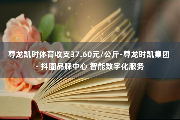 尊龙凯时体育收支37.60元/公斤-尊龙时凯集团 · 抖圈品牌中心 智能数字化服务