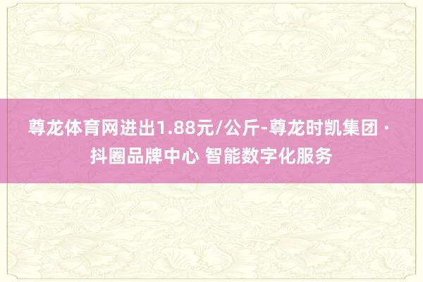 尊龙体育网进出1.88元/公斤-尊龙时凯集团 · 抖圈品牌中心 智能数字化服务