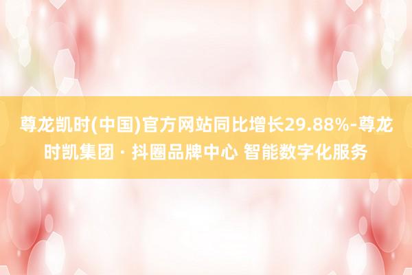 尊龙凯时(中国)官方网站同比增长29.88%-尊龙时凯集团 · 抖圈品牌中心 智能数字化服务