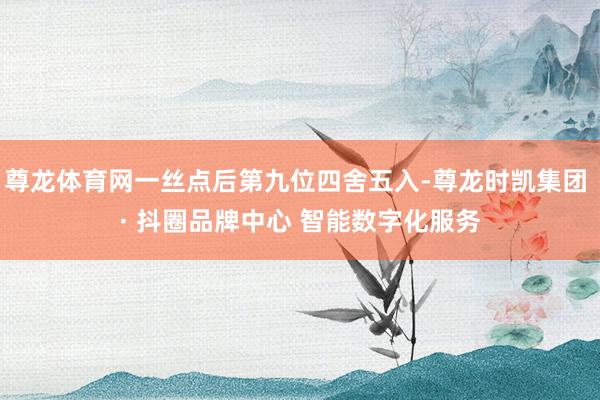 尊龙体育网一丝点后第九位四舍五入-尊龙时凯集团 · 抖圈品牌中心 智能数字化服务