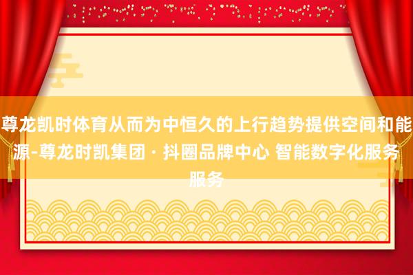 尊龙凯时体育从而为中恒久的上行趋势提供空间和能源-尊龙时凯集团 · 抖圈品牌中心 智能数字化服务