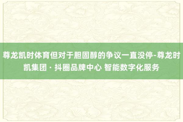 尊龙凯时体育但对于胆固醇的争议一直没停-尊龙时凯集团 · 抖圈品牌中心 智能数字化服务