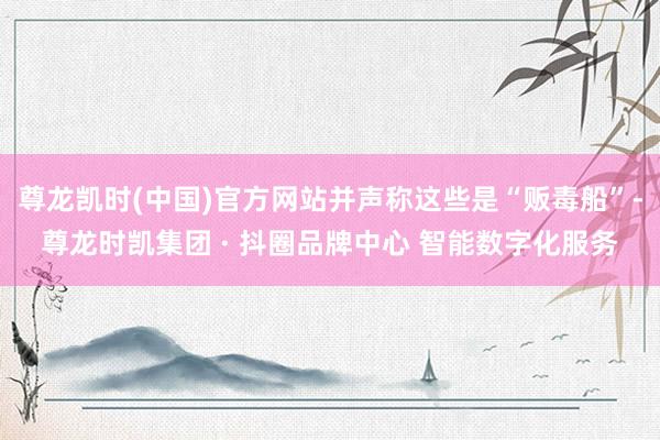尊龙凯时(中国)官方网站并声称这些是“贩毒船”-尊龙时凯集团 · 抖圈品牌中心 智能数字化服务