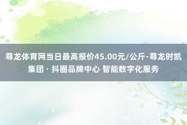 尊龙体育网当日最高报价45.00元/公斤-尊龙时凯集团 · 抖圈品牌中心 智能数字化服务