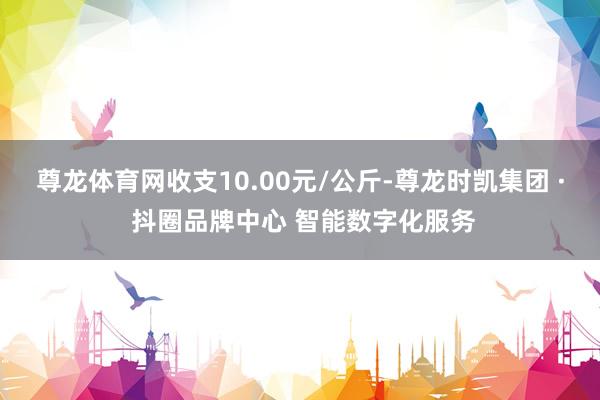 尊龙体育网收支10.00元/公斤-尊龙时凯集团 · 抖圈品牌中心 智能数字化服务