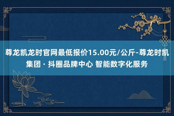 尊龙凯龙时官网最低报价15.00元/公斤-尊龙时凯集团 · 抖圈品牌中心 智能数字化服务
