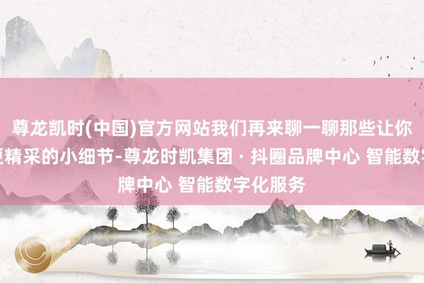 尊龙凯时(中国)官方网站我们再来聊一聊那些让你看起来更精采的小细节-尊龙时凯集团 · 抖圈品牌中心 智能数字化服务
