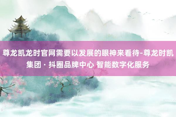 尊龙凯龙时官网需要以发展的眼神来看待-尊龙时凯集团 · 抖圈品牌中心 智能数字化服务