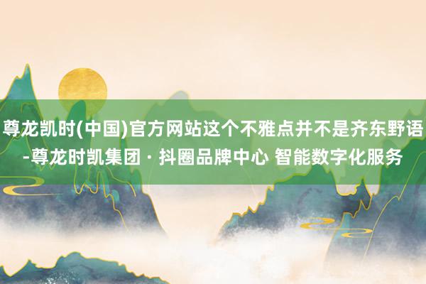 尊龙凯时(中国)官方网站这个不雅点并不是齐东野语-尊龙时凯集团 · 抖圈品牌中心 智能数字化服务
