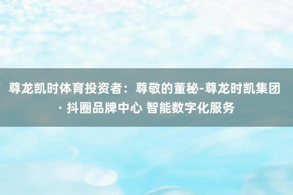 尊龙凯时体育　　投资者：尊敬的董秘-尊龙时凯集团 · 抖圈品牌中心 智能数字化服务