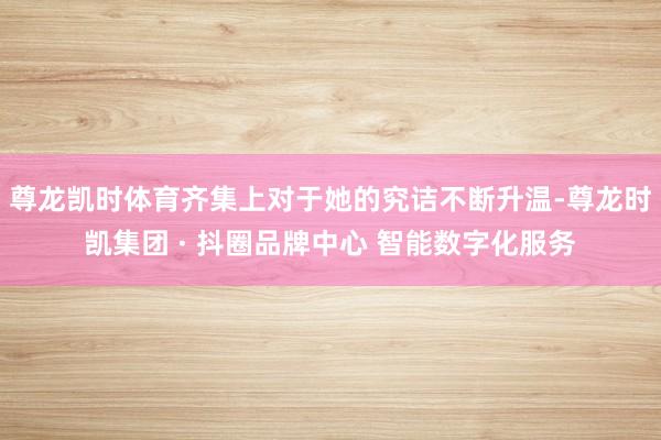尊龙凯时体育齐集上对于她的究诘不断升温-尊龙时凯集团 · 抖圈品牌中心 智能数字化服务