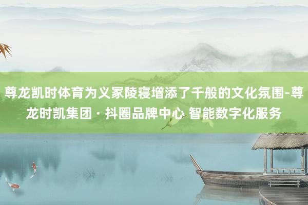 尊龙凯时体育为义冢陵寝增添了千般的文化氛围-尊龙时凯集团 · 抖圈品牌中心 智能数字化服务