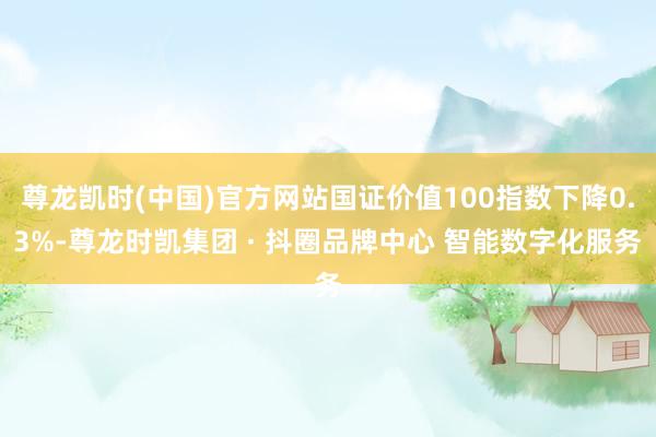 尊龙凯时(中国)官方网站国证价值100指数下降0.3%-尊龙时凯集团 · 抖圈品牌中心 智能数字化服务