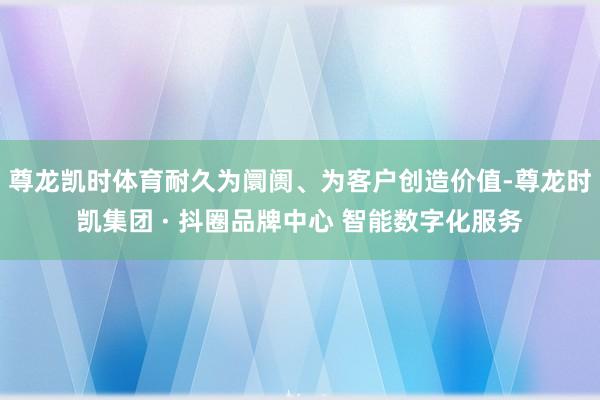 尊龙凯时体育耐久为阛阓、为客户创造价值-尊龙时凯集团 · 抖圈品牌中心 智能数字化服务