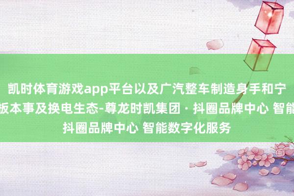 凯时体育游戏app平台以及广汽整车制造身手和宁德时间的电板本事及换电生态-尊龙时凯集团 · 抖圈品牌中心 智能数字化服务