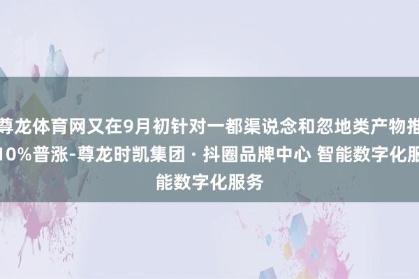 尊龙体育网又在9月初针对一都渠说念和忽地类产物推行10%普涨-尊龙时凯集团 · 抖圈品牌中心 智能数字化服务