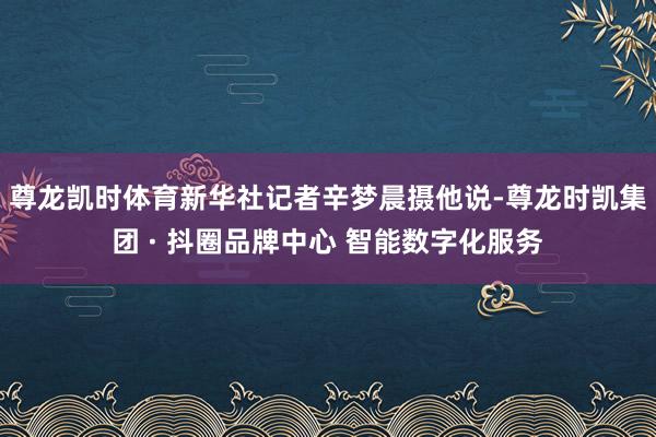 尊龙凯时体育新华社记者辛梦晨摄他说-尊龙时凯集团 · 抖圈品牌中心 智能数字化服务