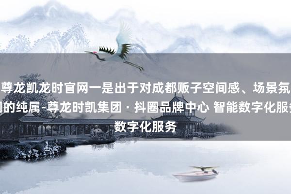 尊龙凯龙时官网一是出于对成都贩子空间感、场景氛围的纯属-尊龙时凯集团 · 抖圈品牌中心 智能数字化服务
