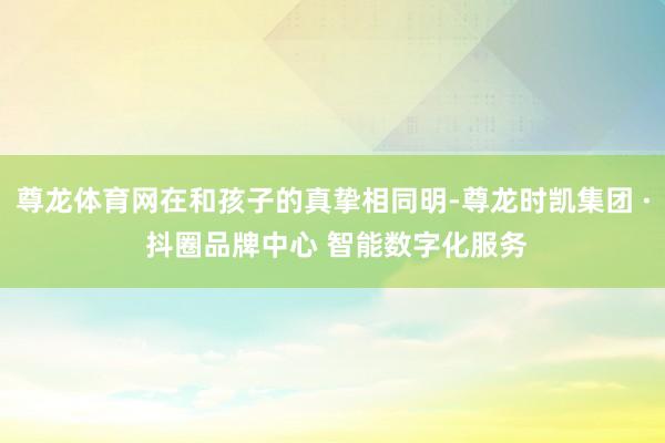 尊龙体育网在和孩子的真挚相同明-尊龙时凯集团 · 抖圈品牌中心 智能数字化服务