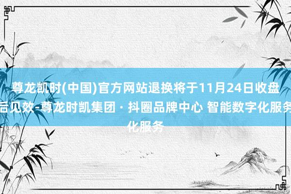 尊龙凯时(中国)官方网站退换将于11月24日收盘后见效-尊龙时凯集团 · 抖圈品牌中心 智能数字化服务