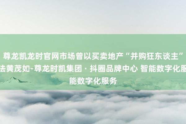 尊龙凯龙时官网市场曾以买卖地产“并购狂东谈主”方法黄茂如-尊龙时凯集团 · 抖圈品牌中心 智能数字化服务