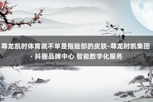 尊龙凯时体育就不单是指脸部的皮肤-尊龙时凯集团 · 抖圈品牌中心 智能数字化服务