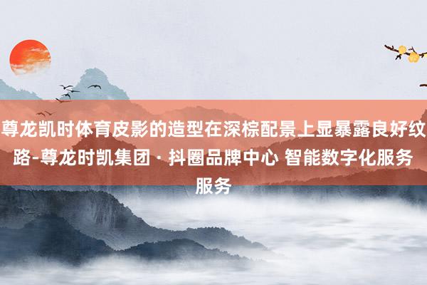 尊龙凯时体育皮影的造型在深棕配景上显暴露良好纹路-尊龙时凯集团 · 抖圈品牌中心 智能数字化服务