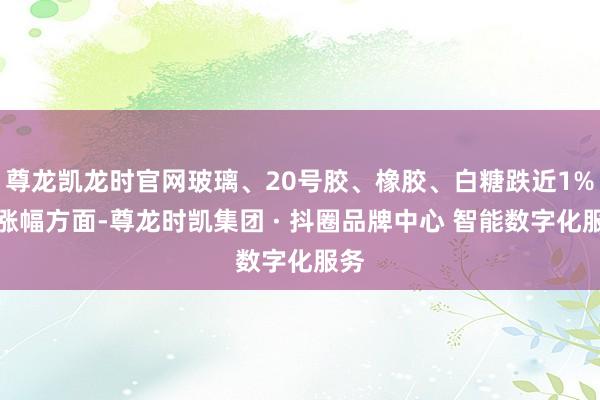 尊龙凯龙时官网玻璃、20号胶、橡胶、白糖跌近1%;涨幅方面-尊龙时凯集团 · 抖圈品牌中心 智能数字化服务