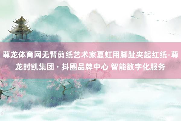 尊龙体育网无臂剪纸艺术家夏虹用脚趾夹起红纸-尊龙时凯集团 · 抖圈品牌中心 智能数字化服务