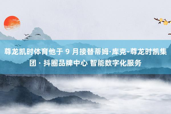 尊龙凯时体育他于 9 月接替蒂姆·库克-尊龙时凯集团 · 抖圈品牌中心 智能数字化服务