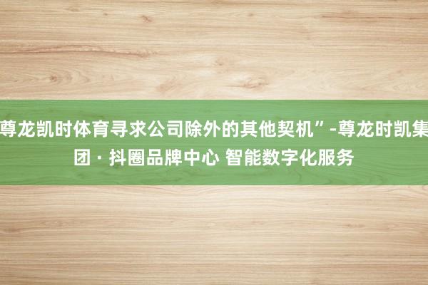 尊龙凯时体育寻求公司除外的其他契机”-尊龙时凯集团 · 抖圈品牌中心 智能数字化服务