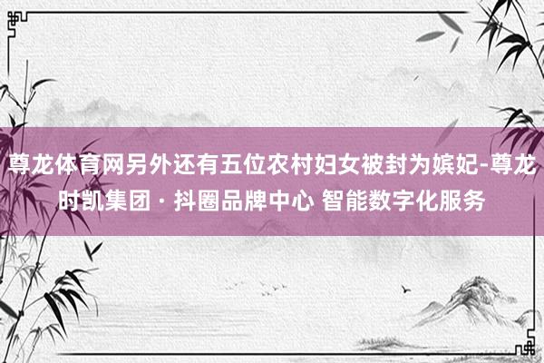 尊龙体育网另外还有五位农村妇女被封为嫔妃-尊龙时凯集团 · 抖圈品牌中心 智能数字化服务