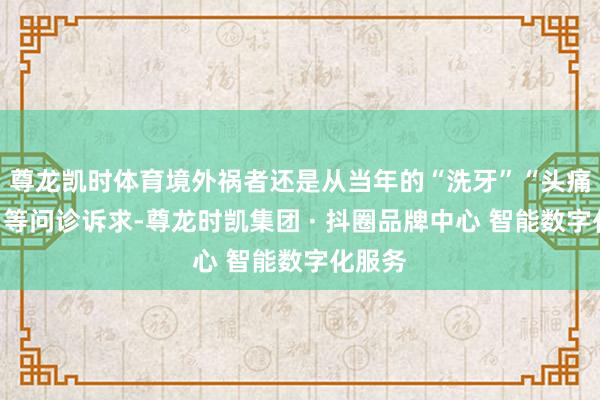 尊龙凯时体育境外祸者还是从当年的“洗牙”“头痛额热”等问诊诉求-尊龙时凯集团 · 抖圈品牌中心 智能数字化服务