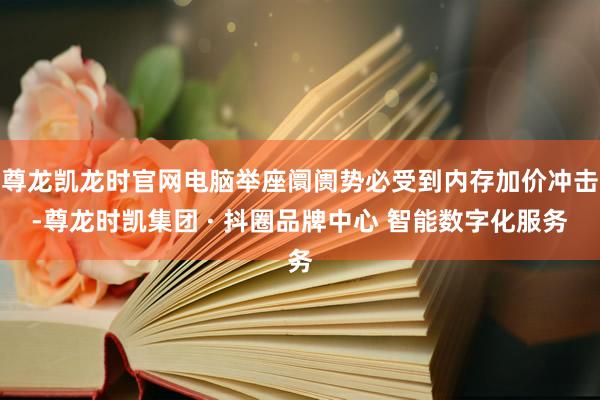 尊龙凯龙时官网电脑举座阛阓势必受到内存加价冲击-尊龙时凯集团 · 抖圈品牌中心 智能数字化服务