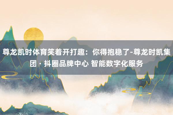 尊龙凯时体育笑着开打趣：你得抱稳了-尊龙时凯集团 · 抖圈品牌中心 智能数字化服务
