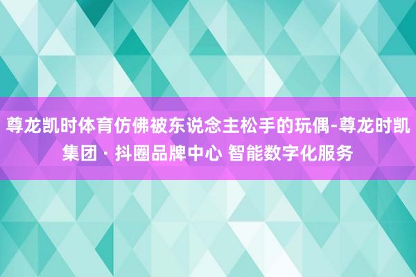 尊龙凯时体育仿佛被东说念主松手的玩偶-尊龙时凯集团 · 抖圈品牌中心 智能数字化服务