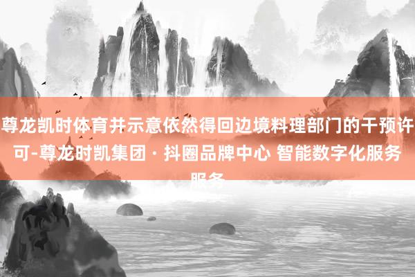 尊龙凯时体育并示意依然得回边境料理部门的干预许可-尊龙时凯集团 · 抖圈品牌中心 智能数字化服务