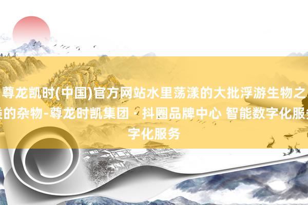 尊龙凯时(中国)官方网站水里荡漾的大批浮游生物之类的杂物-尊龙时凯集团 · 抖圈品牌中心 智能数字化服务