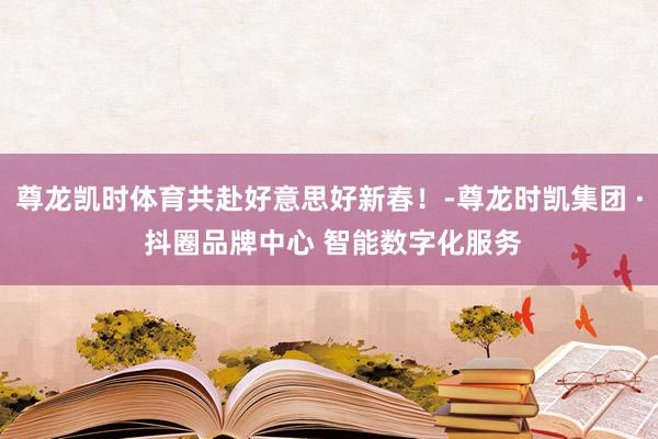 尊龙凯时体育共赴好意思好新春！-尊龙时凯集团 · 抖圈品牌中心 智能数字化服务