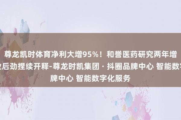 尊龙凯时体育净利大增95%！和誉医药研究两年增长，营业后劲捏续开释-尊龙时凯集团 · 抖圈品牌中心 智能数字化服务