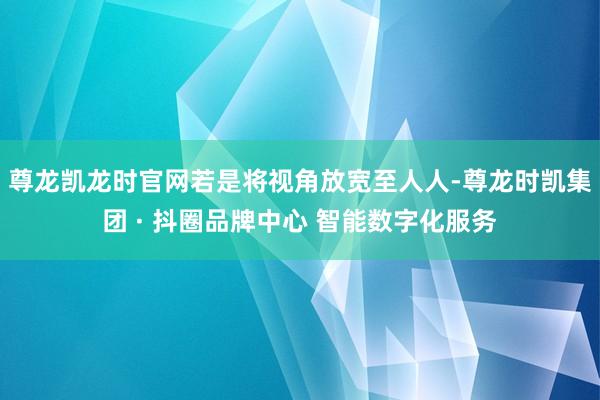 尊龙凯龙时官网　　若是将视角放宽至人人-尊龙时凯集团 · 抖圈品牌中心 智能数字化服务